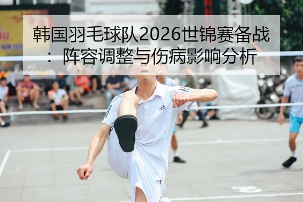 韩国羽毛球队2026世锦赛备战：阵容调整与伤病影响分析